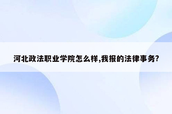 河北政法职业学院怎么样,我报的法律事务?