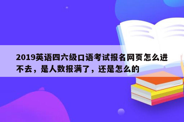 2019英语四六级口语考试报名网页怎么进不去，是人数报满了，还是怎么的