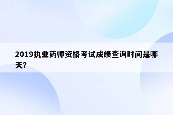 2019执业药师资格考试成绩查询时间是哪天？