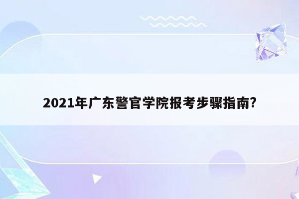 2021年广东警官学院报考步骤指南?