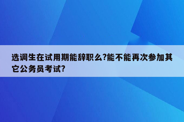 选调生在试用期能辞职么?能不能再次参加其它公务员考试?