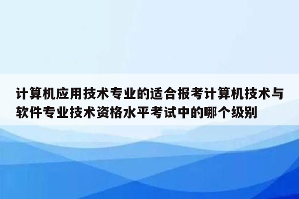 计算机应用技术专业的适合报考计算机技术与软件专业技术资格水平考试中的哪个级别