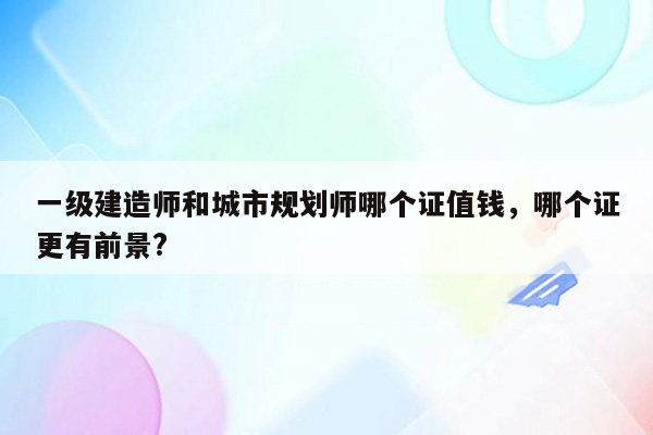 一级建造师和城市规划师哪个证值钱，哪个证更有前景?