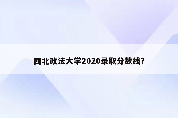 西北政法大学2020录取分数线?