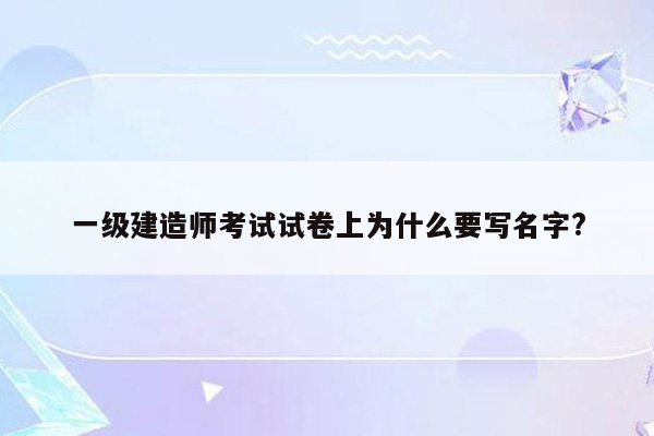 一级建造师考试试卷上为什么要写名字?