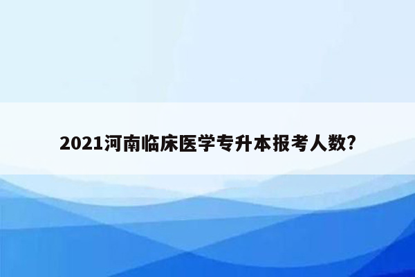 2021河南临床医学专升本报考人数?