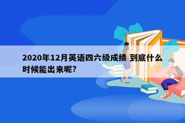 2020年12月英语四六级成绩 到底什么时候能出来呢?