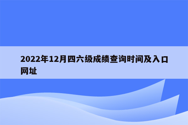 2022年12月四六级成绩查询时间及入口网址