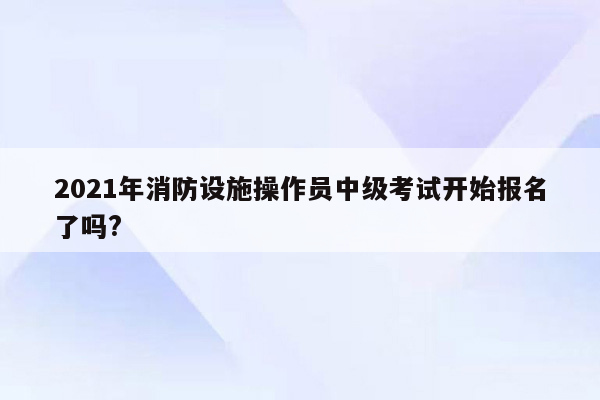 2021年消防设施操作员中级考试开始报名了吗?