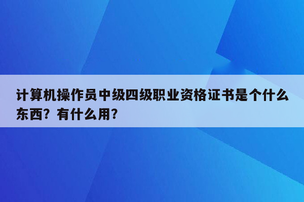 计算机操作员中级四级职业资格证书是个什么东西？有什么用？