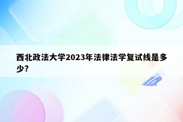 西北政法大学2023年法律法学复试线是多少?