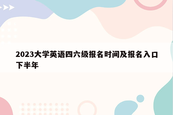 2023大学英语四六级报名时间及报名入口下半年