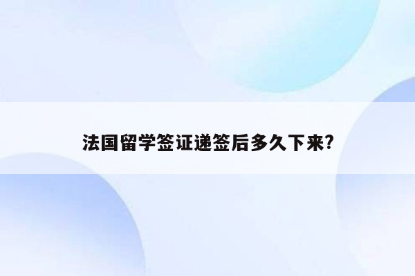 法国留学签证递签后多久下来?