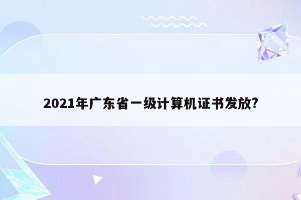 2021年广东省一级计算机证书发放?