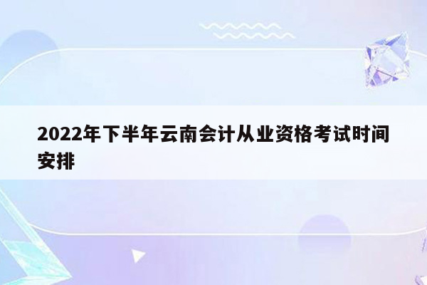 2022年下半年云南会计从业资格考试时间安排