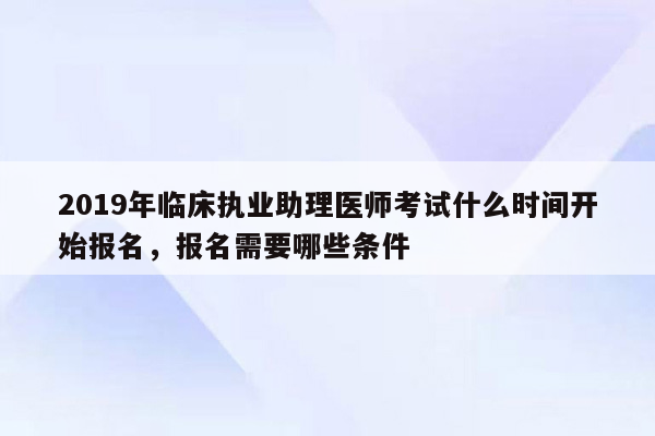 2019年临床执业助理医师考试什么时间开始报名，报名需要哪些条件