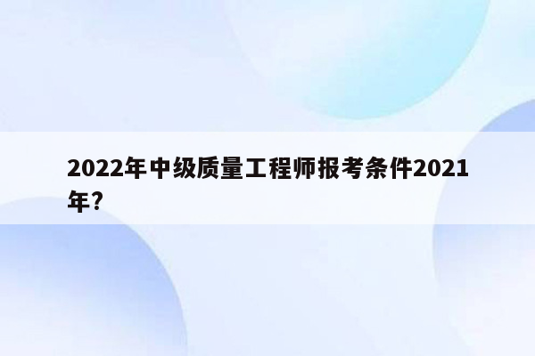 2022年中级质量工程师报考条件2021年?