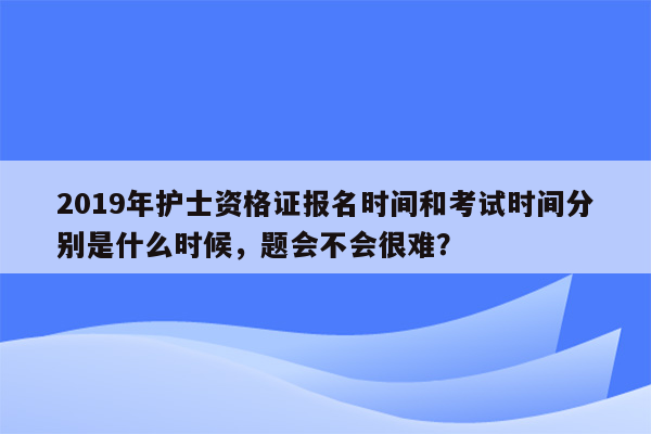 2019年护士资格证报名时间和考试时间分别是什么时候，题会不会很难？