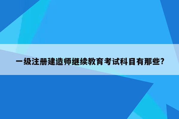 一级注册建造师继续教育考试科目有那些?