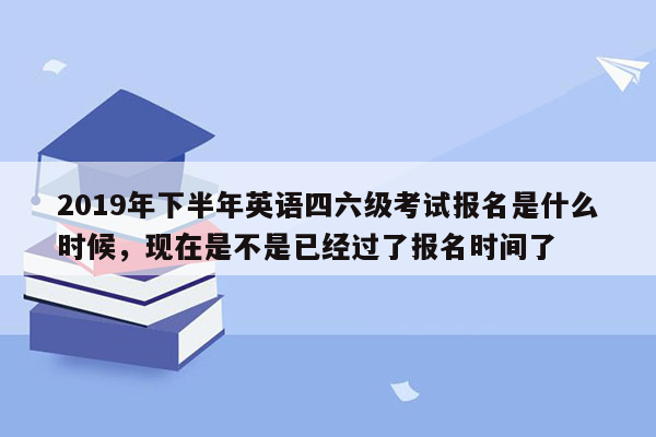 2019年下半年英语四六级考试报名是什么时候，现在是不是已经过了报名时间了