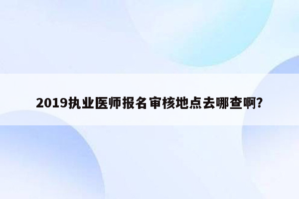 2019执业医师报名审核地点去哪查啊？