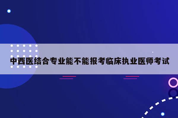 中西医结合专业能不能报考临床执业医师考试