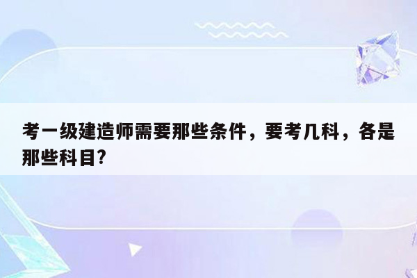 考一级建造师需要那些条件，要考几科，各是那些科目?