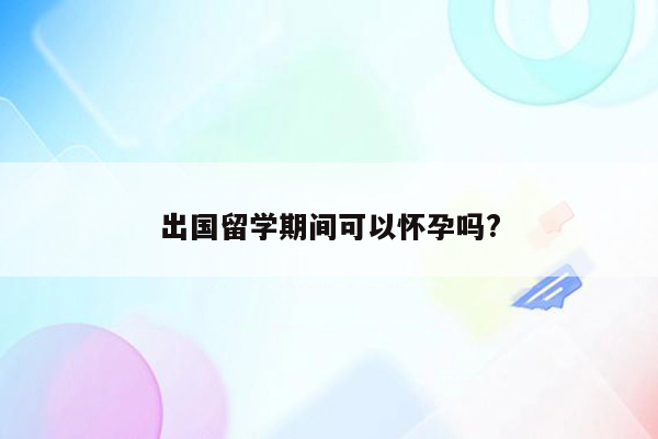 出国留学期间可以怀孕吗?