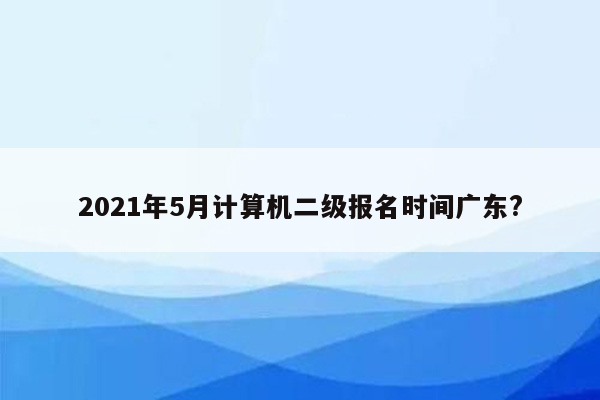 2021年5月计算机二级报名时间广东?