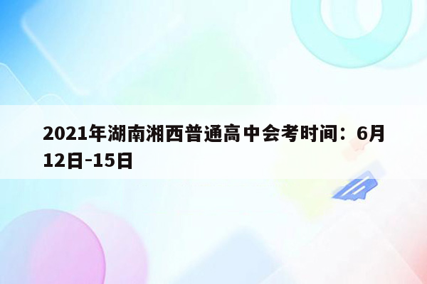 2021年湖南湘西普通高中会考时间：6月12日-15日