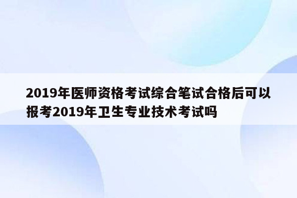 2019年医师资格考试综合笔试合格后可以报考2019年卫生专业技术考试吗