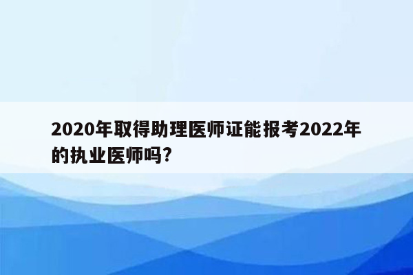 2020年取得助理医师证能报考2022年的执业医师吗?