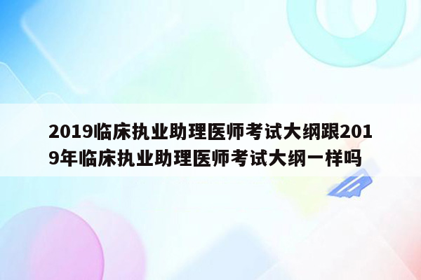 2019临床执业助理医师考试大纲跟2019年临床执业助理医师考试大纲一样吗