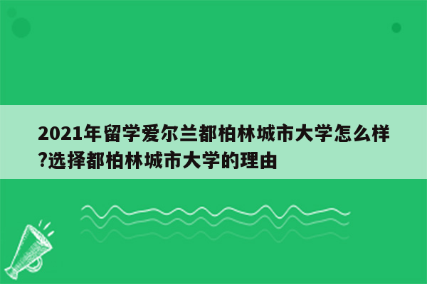 2021年留学爱尔兰都柏林城市大学怎么样?选择都柏林城市大学的理由