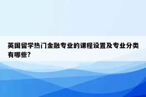 英国留学热门金融专业的课程设置及专业分类有哪些?