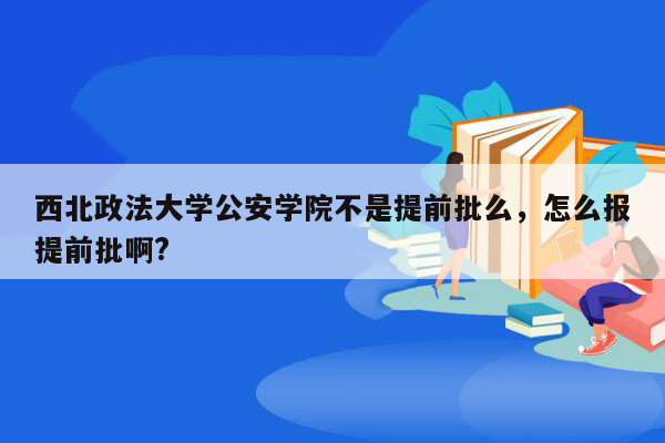 西北政法大学公安学院不是提前批么，怎么报提前批啊?