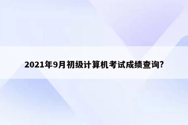 2021年9月初级计算机考试成绩查询?