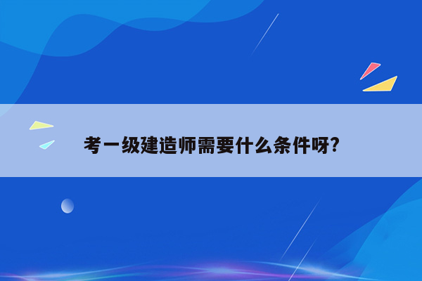 考一级建造师需要什么条件呀?