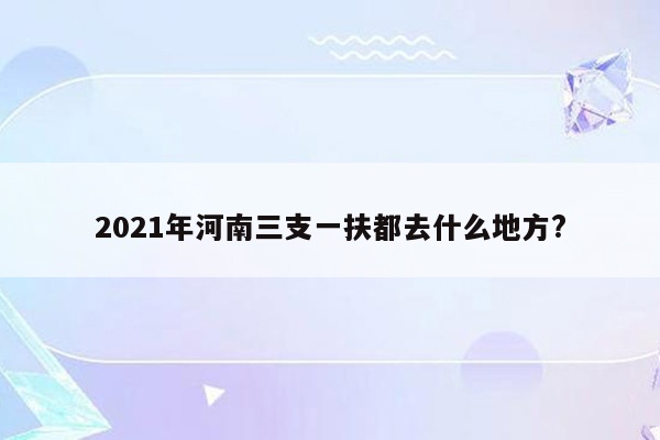 2021年河南三支一扶都去什么地方?