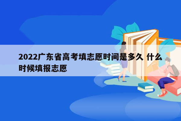 2022广东省高考填志愿时间是多久 什么时候填报志愿