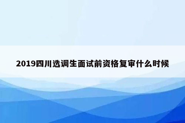 2019四川选调生面试前资格复审什么时候