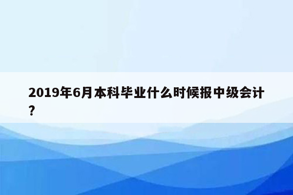 2019年6月本科毕业什么时候报中级会计?