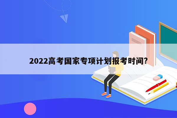 2022高考国家专项计划报考时间?