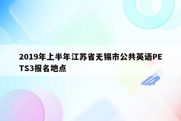 2019年上半年江苏省无锡市公共英语PETS3报名地点