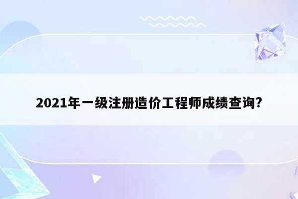 2021年一级注册造价工程师成绩查询?