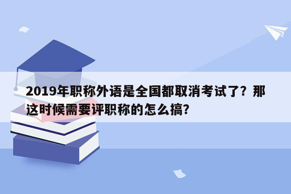 2019年职称外语是全国都取消考试了？那这时候需要评职称的怎么搞？