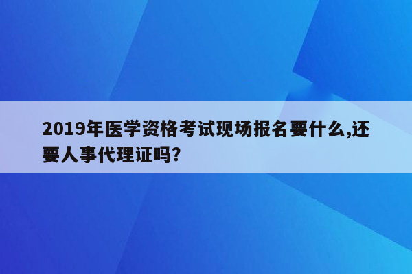 2019年医学资格考试现场报名要什么,还要人事代理证吗？