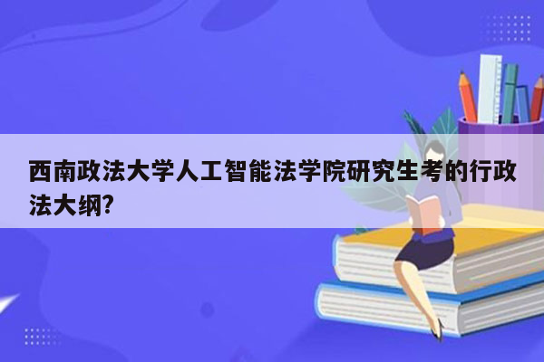 西南政法大学人工智能法学院研究生考的行政法大纲?