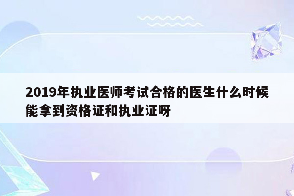 2019年执业医师考试合格的医生什么时候能拿到资格证和执业证呀