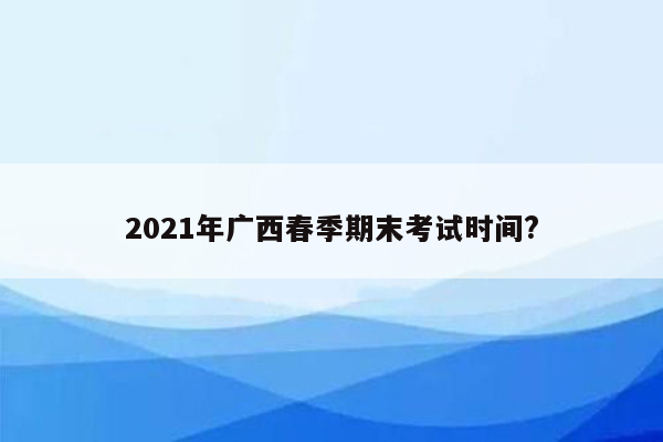 2021年广西春季期末考试时间?